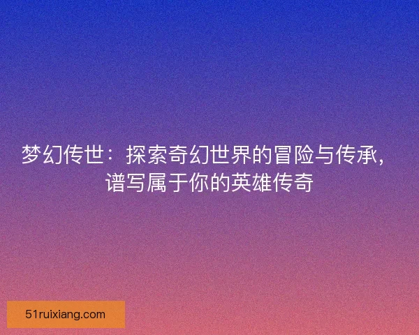 梦幻传世：探索奇幻世界的冒险与传承，谱写属于你的英雄传奇