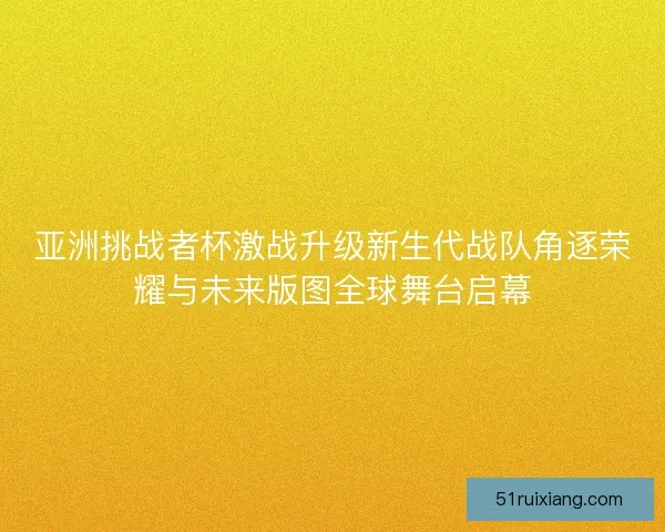 亚洲挑战者杯激战升级新生代战队角逐荣耀与未来版图全球舞台启幕