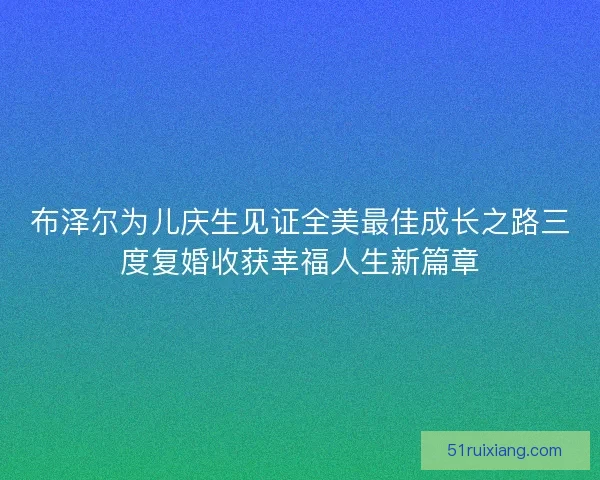 布泽尔为儿庆生见证全美最佳成长之路三度复婚收获幸福人生新篇章