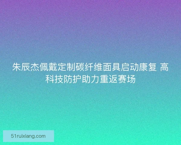 朱辰杰佩戴定制碳纤维面具启动康复 高科技防护助力重返赛场