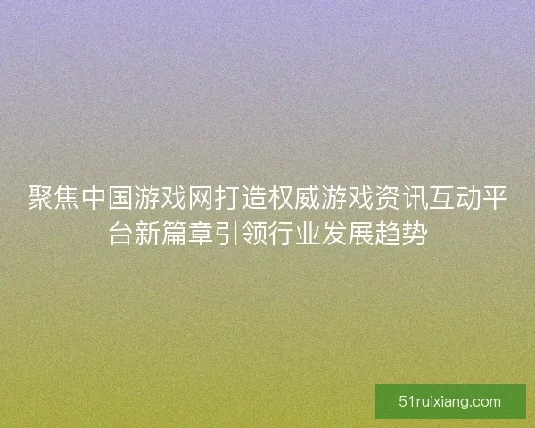 聚焦中国游戏网打造权威游戏资讯互动平台新篇章引领行业发展趋势