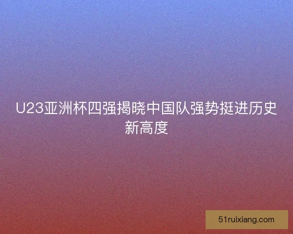 U23亚洲杯四强揭晓中国队强势挺进历史新高度