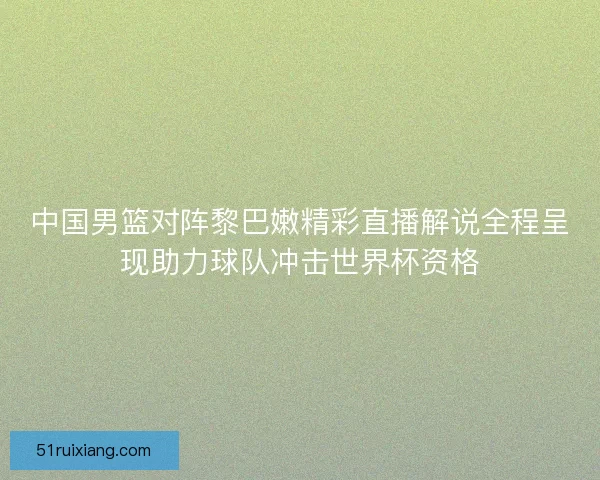 中国男篮对阵黎巴嫩精彩直播解说全程呈现助力球队冲击世界杯资格