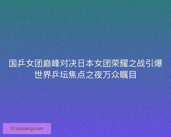 国乒女团巅峰对决日本女团荣耀之战引爆世界乒坛焦点之夜万众瞩目