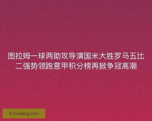 图拉姆一球两助攻导演国米大胜罗马五比二强势领跑意甲积分榜再掀争冠高潮