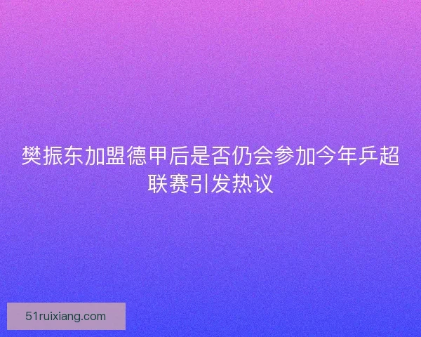 樊振东加盟德甲后是否仍会参加今年乒超联赛引发热议