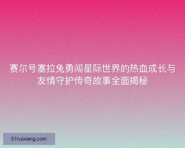 赛尔号塞拉兔勇闯星际世界的热血成长与友情守护传奇故事全面揭秘